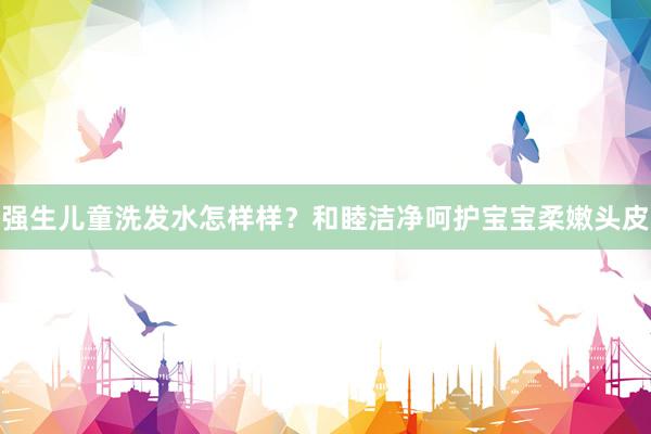 强生儿童洗发水怎样样？和睦洁净呵护宝宝柔嫩头皮